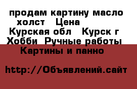 продам картину масло,холст › Цена ­ 4 000 - Курская обл., Курск г. Хобби. Ручные работы » Картины и панно   